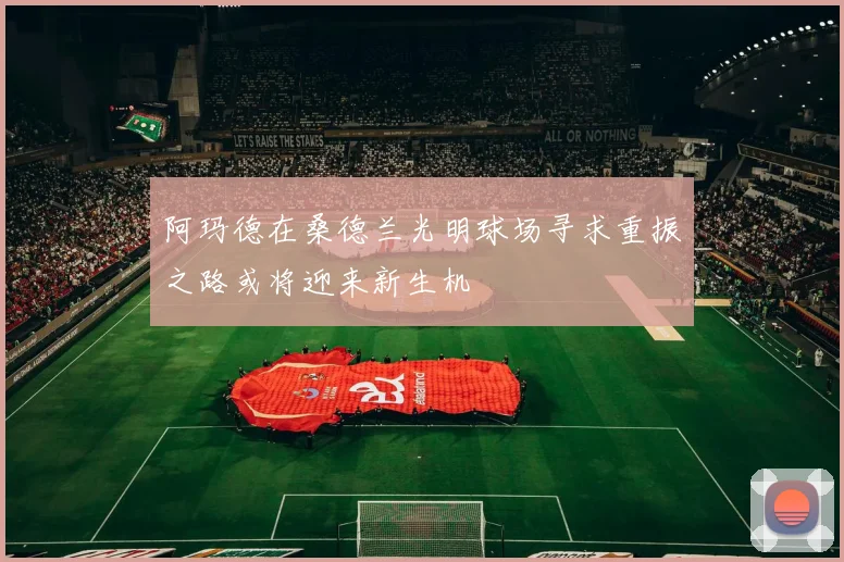 阿玛德在桑德兰光明球场寻求重振之路或将迎来新生机