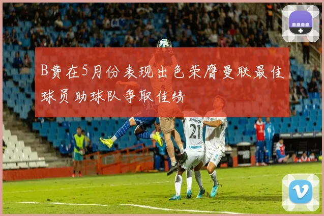 B费在5月份表现出色荣膺曼联最佳球员助球队争取佳绩