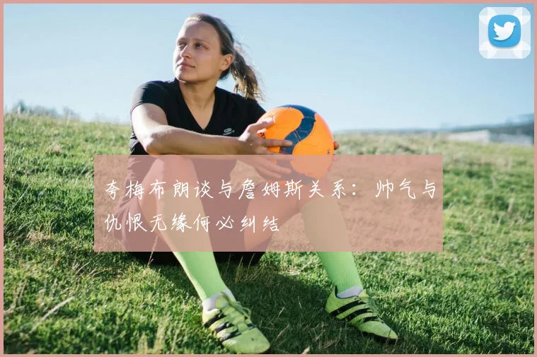 夸梅布朗谈与詹姆斯关系：帅气与仇恨无缘何必纠结
