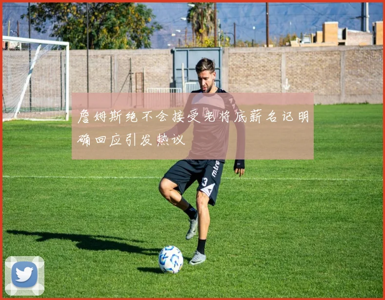 詹姆斯绝不会接受老将底薪名记明确回应引发热议