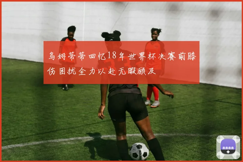 乌姆蒂蒂回忆18年世界杯决赛前膝伤困扰全力以赴无暇顾及