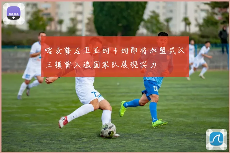 喀麦隆后卫亚姆卡姆即将加盟武汉三镇曾入选国家队展现实力