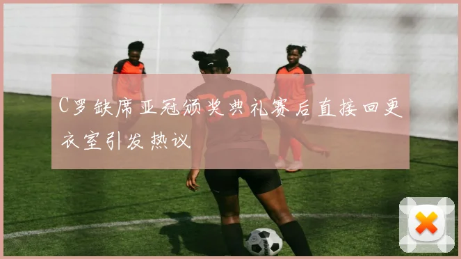 C罗缺席亚冠颁奖典礼赛后直接回更衣室引发热议