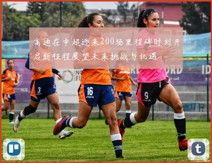 高迪在中超迎来200场里程碑时刻开启新征程展望未来挑战与机遇