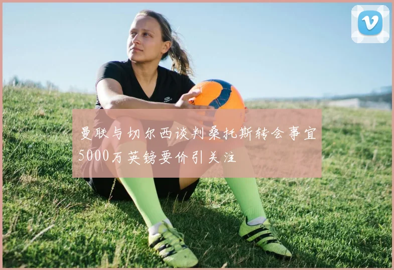 曼联与切尔西谈判桑托斯转会事宜5000万英镑要价引关注