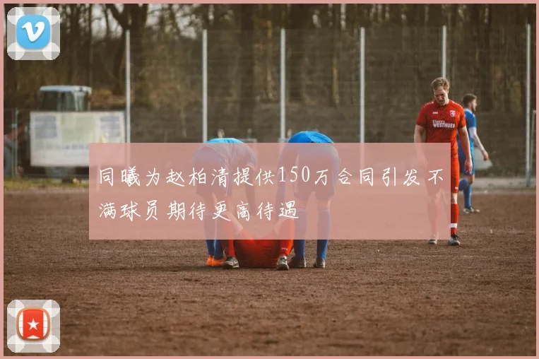同曦为赵柏清提供150万合同引发不满球员期待更高待遇