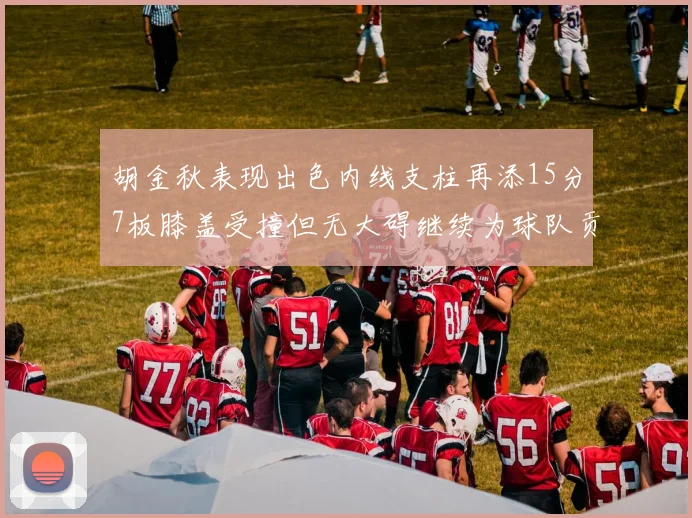 胡金秋表现出色内线支柱再添15分7板膝盖受撞但无大碍继续为球队贡献力量