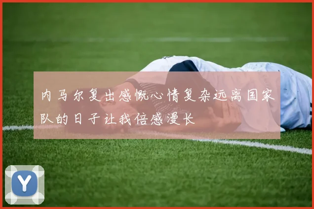 内马尔复出感慨心情复杂远离国家队的日子让我倍感漫长
