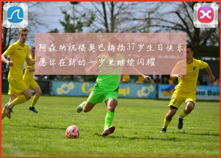 阿森纳祝福奥巴梅扬37岁生日快乐愿你在新的一岁里继续闪耀