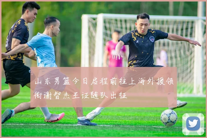 山东男篮今日启程前往上海外援领衔谢智杰王证随队出征