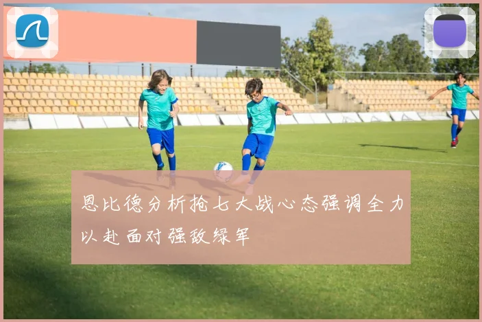 恩比德分析抢七大战心态强调全力以赴面对强敌绿军