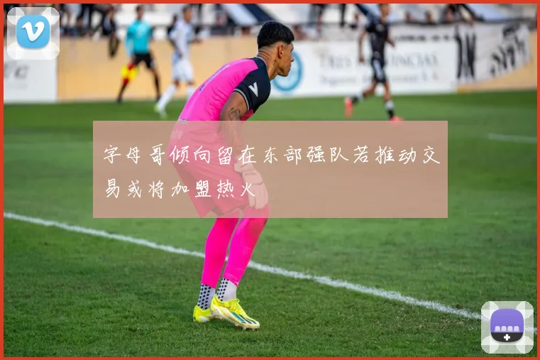 字母哥倾向留在东部强队若推动交易或将加盟热火