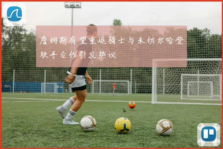 詹姆斯有望重返骑士与米切尔哈登联手合作引发热议