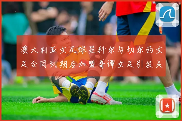 澳大利亚女足球星科尔与切尔西女足合同到期后加盟哥谭女足引发关注