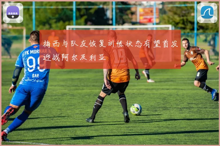 梅西与队友恢复训练状态有望首发迎战阿尔及利亚