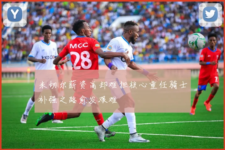 米切尔薪资高却难担核心重任骑士补强之路愈发艰难