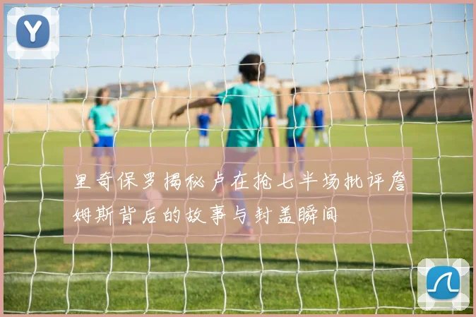 里奇保罗揭秘卢在抢七半场批评詹姆斯背后的故事与封盖瞬间