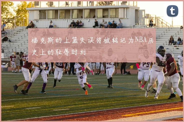 福克斯的上篮失误将被铭记为NBA历史上的耻辱时刻