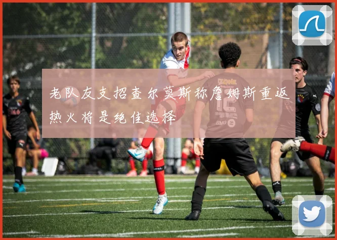 老队友支招查尔莫斯称詹姆斯重返热火将是绝佳选择