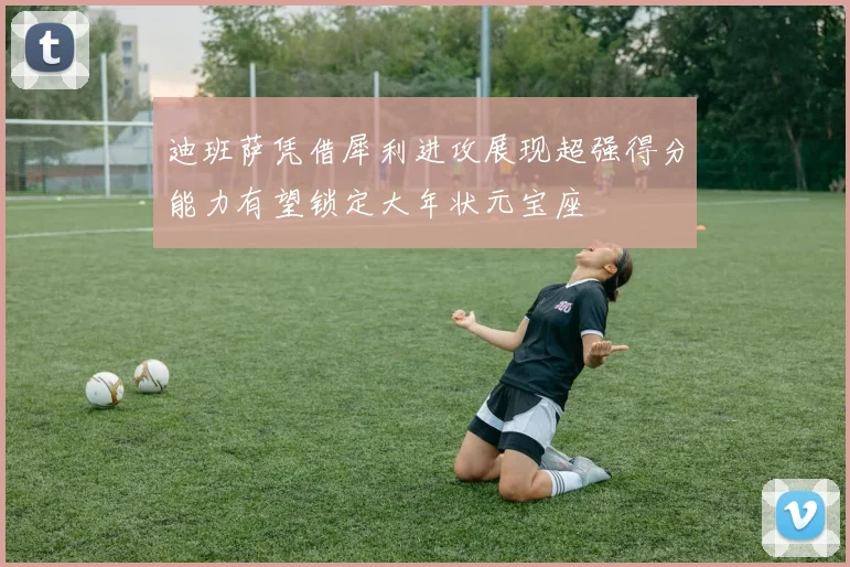 迪班萨凭借犀利进攻展现超强得分能力有望锁定大年状元宝座