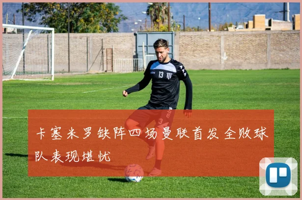 卡塞米罗缺阵四场曼联首发全败球队表现堪忧