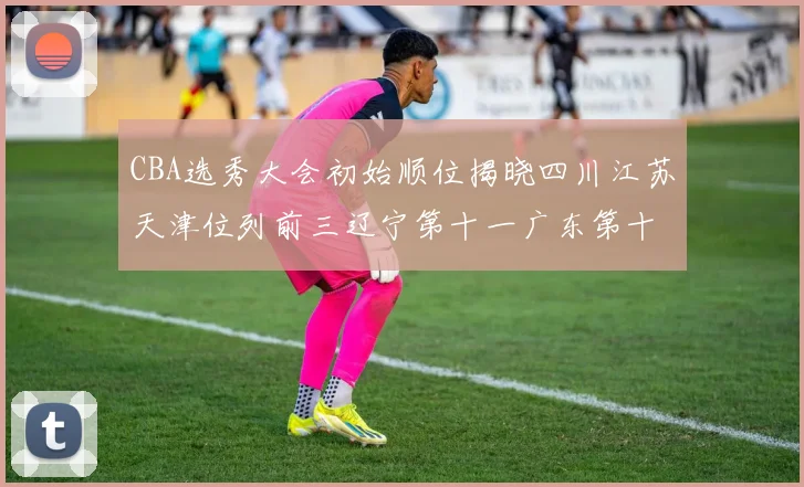 CBA选秀大会初始顺位揭晓四川江苏天津位列前三辽宁第十一广东第十六
