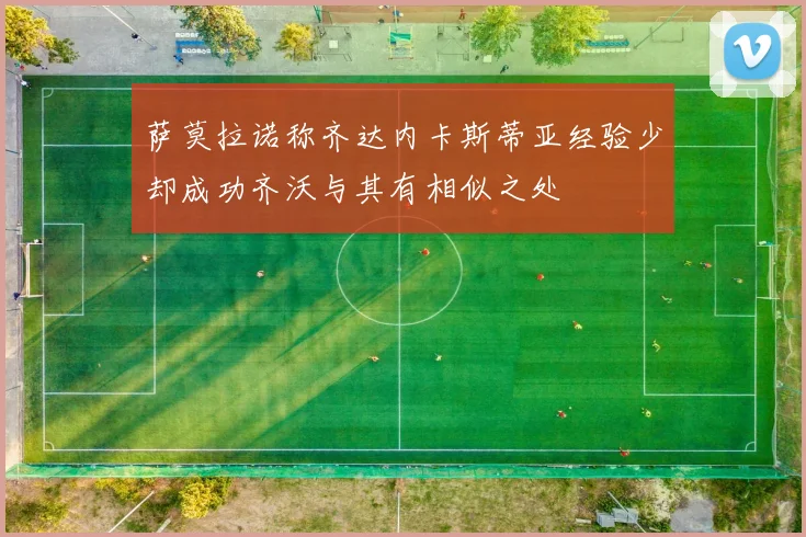 萨莫拉诺称齐达内卡斯蒂亚经验少却成功齐沃与其有相似之处