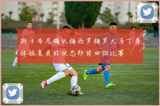 斯卡洛尼确认梅西罗梅罗大马丁身体恢复良好状态即将回归比赛
