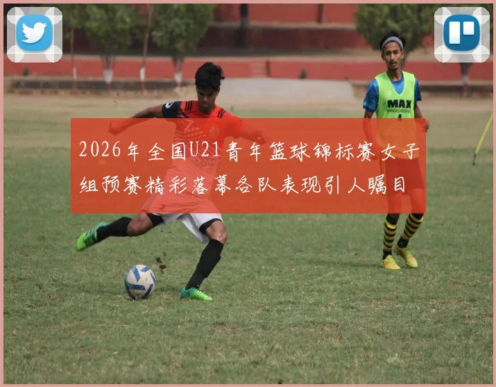 2026年全国U21青年篮球锦标赛女子组预赛精彩落幕各队表现引人瞩目