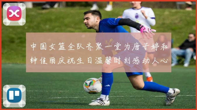 中国女篮全队齐聚一堂为唐子婷和钟佳丽庆祝生日温馨时刻感动人心